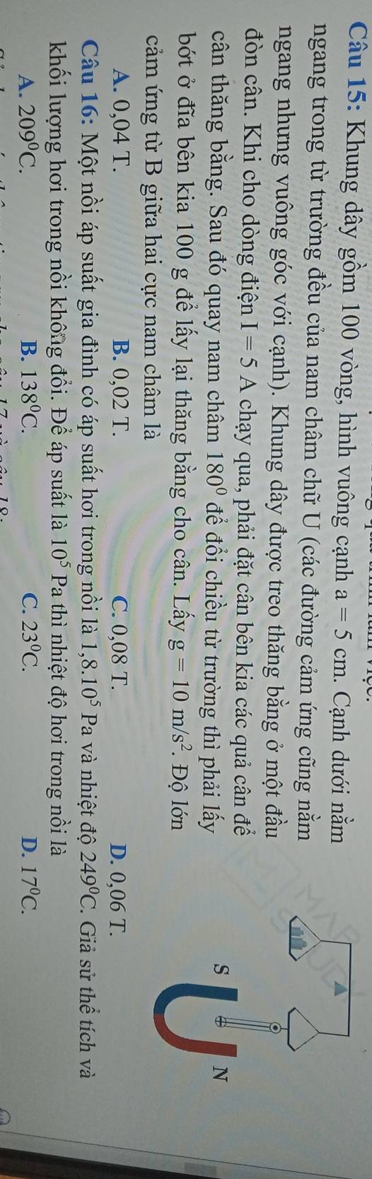 Khung dây gồm 100 vòng, hình vuông cạnh a=5cm. Cạnh dưới nằm
ngang trong từ trường đều của nam châm chữ U (các đường cảm ứng cũng nằm
ngang nhưng vuông góc với cạnh). Khung dây được treo thăng bằng ở một đầu
đòn cân. Khi cho dòng điện I=5A chạy qua, phải đặt cân bên kia các quả cân để
cân thăng bằng. Sau đó quay nam châm 180° để đổi chiều từ trường thì phải lấy
bớt ở đĩa bên kia 100 g để lấy lại thăng bằng cho cân. Lấy g=10m/s^2. Độ lớn
cảm ứng từ B giữa hai cực nam châm là
A. 0,04 T. B. 0,02 T. C. 0,08 T. D. 0,06 T.
Câu 16: Một nồi áp suất gia đình có áp suất hơi trong nồi là 1,8.10^5Pa và nhiệt độ 249°C Giả sử thể tích và
khối lượng hơi trong nồi không đổi. Để áp suất là 10^5 Pa C nhiệ t độ hơi trong nôi là
A. 209^0C. B. 138°C. C. 23°C. D. 17°C.