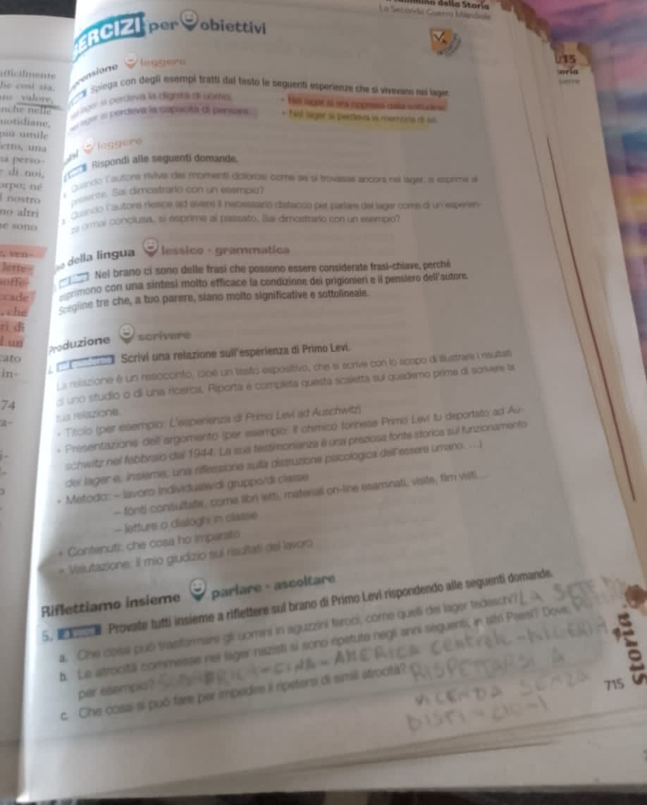 URB della Storía
La Secando Guerro Múndiale
RCIZI per obiettivi
15
Mcilente
rensione
leggere
oria
erre
he cosi sia.  Spiega con degli esempi tratti dal testó le seguentí esperienze che si vivevane neí lager
valore.
nche nelle  alago' « perdeva la dignita dl usro * He nger i lea coprsa caía sotud
notidiane.  teer el bardeva la cmpaictó de pervnra * Téol lager si pertova la memora de 66
pû umile
etto,una leggere
sa perso ad
- di noi,   Rispondi alle seguenti domande
orpe; né  Quando l'autors rivive del momentl dolomsl come se sí travasse ancora nel lager: a esorma al
I nostro beente. Sai dimostrarly con un esempia?
no  altri
e Cuanco Fautore riesce ad avers I necessário distacco per parare del lager come diun esperen
e sono sa ormal conclusa, el esprime al passato. Sai dimostraro con un esempio?
5 Ven-     lessico - grammática
lette= so della lingua
offe _  Nel brano ci sono delle frasi che possono essere considerate frasi-chiave, perché
cade eprimono con una sintesi molto efficace la condizione del prigionier e il pensiero dell'autore
, che segline tre che, a tuo parere, siano molto significative e sottolineale.
rì dì
kun
Produzione scrivere
ato
' l Scriví una relazione sull'esperienza di Primo Levi.
Ls relazione é un resoconto, cioê un testo espósitivo, che a scrive con lo scopo di illustrara i rsultat
in.
74 di uno studio o di una ricerca. Riporta e completa questa scaletta sui quademo prima di scrivere la
a ta relazione
* Titolo (per esempio: L'esperienzia di Primo Levi ad Auschwitz)
Presentazione dell argomento (per esempio: Il chimico forinese Primo Leví fu deportato ad Av
schwitz nel fabbraio del 1944. La sua festimonianza é una preziosa fonte storica sul funzionamento
del lager e, insieme, una riflessione sulla distruzione psicológica dell'essere umano. ....i
Metodo: - lavoro Individualwidi gruppo/di classe
- fonti consultate, come libri lett, materall on-line esaminati, visite, film visti
- letture o dialoghi in classe
* Contenuti: che cosa ho imparato
+ Valutazione: Il mio giudizio suí risultati del lavoro
Riflettiamo insieme parlare·ascoltare
5.     Provate tutti insieme a riflettere suí brano di Primo Levi rispondendo alle seguenti domande.
a a
a. Che cosa puó trastarmare gii uomini in aguzzini feroci, come quelli dei lager tedeso
b. Le atrocitä commesse nei lager nazisti si sono opetute negii anni seguenti, in altri Passi? Do
par esempio?
715
c. Che cosa si puō fare per impedire il ripetersi di simili strocits?