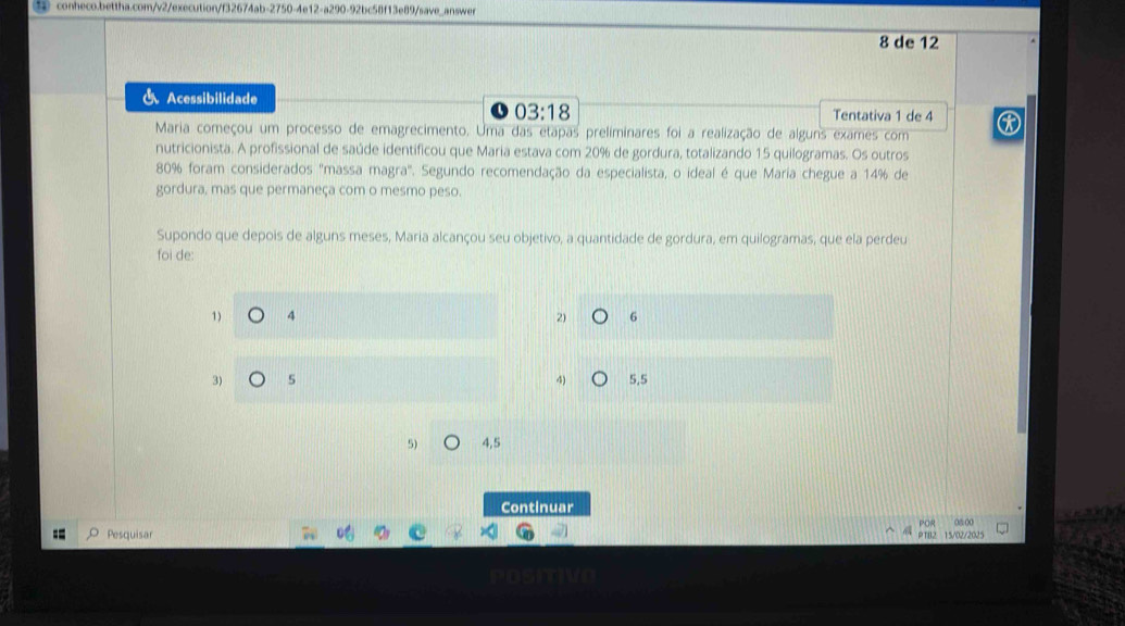 ③ conheco.bettha.com/v2/execution/f32674ab-2750 39/save_answe
8 de 12
& Acessibilidade
03:18 Tentativa 1 de 4
Maria começou um processo de emagrecimento. Uma das etapas preliminares foi a realização de alguns exames com
nutricionista. A profissional de saúde identificou que Maria estava com 20% de gordura, totalizando 15 quilogramas. Os outros
80% foram considerados "massa magra° * Segundo recomendação da especialista, o ideal é que Maria chegue a 14% de
gordura, mas que permaneça com o mesmo peso.
Supondo que depois de alguns meses, Maria alcançou seu objetivo, a quantidade de gordura, em quilogramas, que ela perdeu
foi de:
1) 4 2) 6
3) 5 4) 5.5
5) 4,5
Continuar
Pesquisar PTB2 15/02/2025 POR 08:00