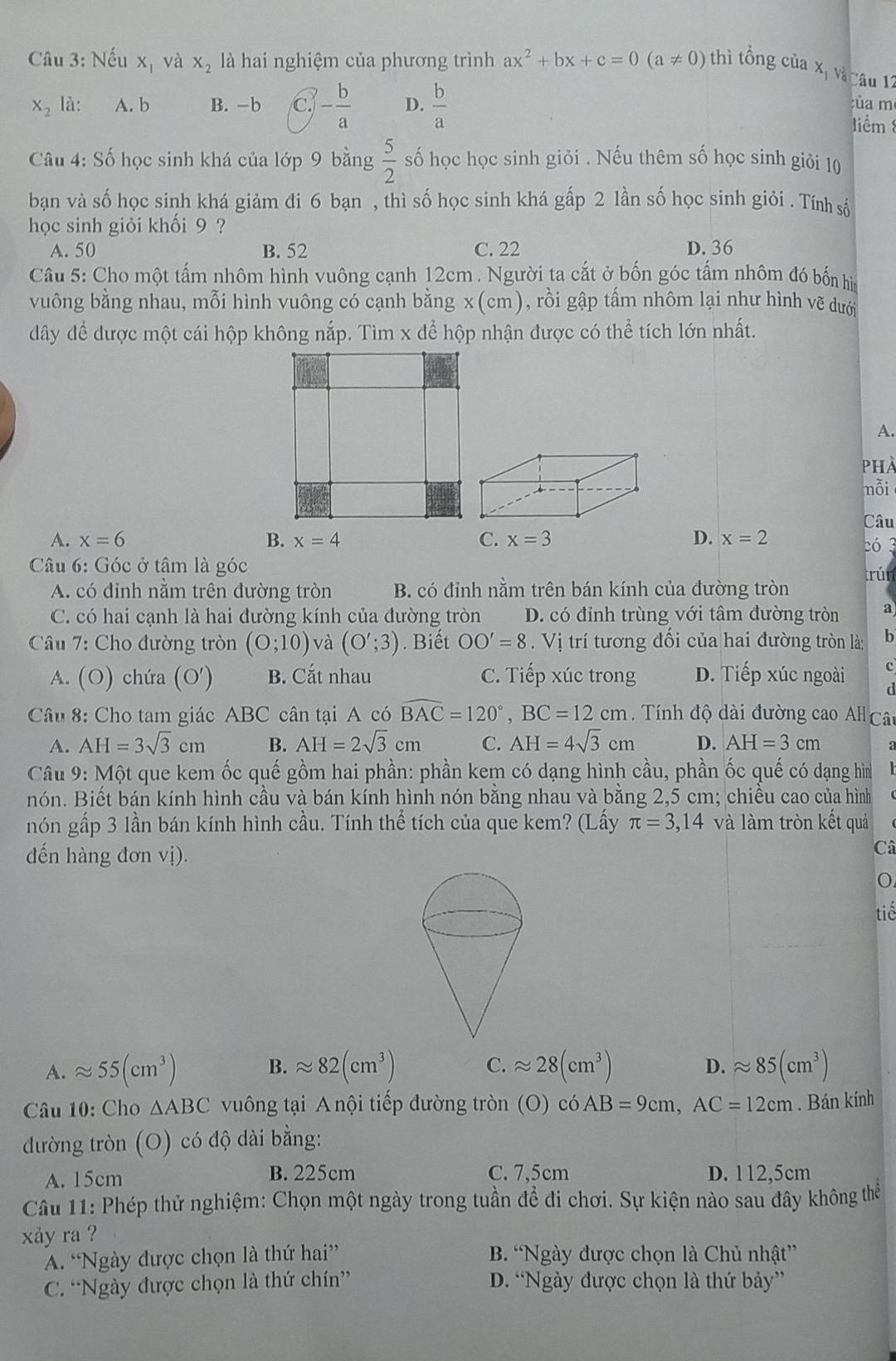 Nếu x_1 và X_2 là hai nghiệm của phương trình ax^2+bx+c=0(a!= 0) thì tổng của xị và câu 12
X_2 là: A. b B. -b c. - b/a  D.  b/a  của m
liểm 
Câu 4: Số học sinh khá của lớp 9 bằng  5/2  số học học sinh giỏi . Nếu thêm số học sinh giỏi 10
bạn và số học sinh khá giảm đi 6 bạn , thì số học sinh khá gấp 2 lần số học sinh giỏi . Tính sá
học sinh giỏi khối 9 ?
A. 50 B. 52 C. 22 D. 36
Câu 5: Cho một tấm nhôm hình vuông cạnh 12cm . Người ta cắt ở bốn góc tấm nhôm đó bốn hì
vuông bằng nhau, mỗi hình vuông có cạnh bằng x(cm), rồi gập tấm nhôm lại như hình vẽ dưới
dây để được một cái hộp không nắp. Tìm x để hộp nhận được có thể tích lớn nhất.
A.
PhÀ
nỗi
Câu
A. x=6 B. x=4 C. x=3 D. x=2 2ó 3
Câu 6: Góc ở tâm là góc
A. có đỉnh nằm trên đường tròn B. có đỉnh nằm trên bán kính của đường tròn trún
C. có hai cạnh là hai đường kính của đường tròn D. có đỉnh trùng với tâm đường tròn a
Câu 7: Cho đường tròn (0;10) và (O';3). Biết OO'=8. Vị trí tương đổi của hai đường tròn là: b.( O  hứa (O' B. Cắt nhau C. Tiếp xúc trong D. Tiếp xúc ngoài c
d
Câu 8: Cho tam giác ABC cân tại A có widehat BAC=120°,BC=12cm ính độ dài đường cao AH Câ
A. AH=3sqrt(3)cm B. AH=2sqrt(3)cm C. AH=4sqrt(3)cm D. AH=3cm
Câu 9: Một que kem ốc quế gồm hai phần: phần kem có dạng hình cầu, phần ốc quế có dạng hìm
nón. Biết bán kính hình cầu và bán kính hình nón bằng nhau và bằng 2,5 cm; chiều cao của hình
nón gấp 3 lần bán kính hình cầu. Tính thể tích của que kem? (Lấy π =3,14 và làm tròn kết quả
đến hàng đơn vị).
Câ
o
tiế
A. approx 55(cm^3) B. approx 82(cm^3) C. approx 28(cm^3) D. approx 85(cm^3)
Câu 10: Cho △ ABC vuông tại A nội tiếp đường tròn (O) c6AB=9cm,AC=12cm. Bán kính
đường tròn (O) có độ dài bằng:
A. 15cm B. 225cm C. 7,5cm D. 112,5cm
Câu 11: Phép thử nghiệm: Chọn một ngày trong tuần để đi chơi. Sự kiện nào sau đây không thể
xåy ra ?
A. “Ngày được chọn là thứ hai” B. “Ngày được chọn là Chủ nhật”
C. “Ngày được chọn là thứ chín” D. “Ngày được chọn là thứ bảy”