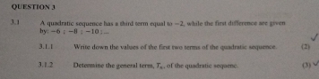 A quadratic sequence has a third term equal to —2, while the first difference are given 
3.1 hy: -6; -8; -10; ... 
3.1.1 Write down the values of the first two terms of the quadratic sequence. (2) 
3.1.2 Determine the general term, T_n , of the quadratic sequenc. (3)