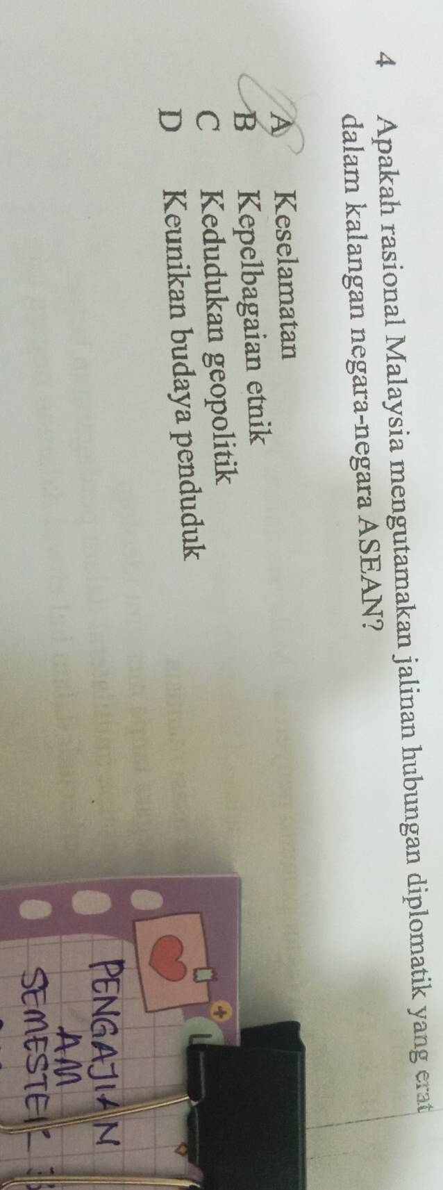 Apakah rasional Malaysia mengutamakan jalinan hubungan diplomatik yang erat
dalam kalangan negara-negara ASEAN?
A Keselamatan
B Kepelbagaian etnik
C Kedudukan geopolitik
D Keunikan budaya penduduk
PENGaJiAN
AM
SEMESTEIR