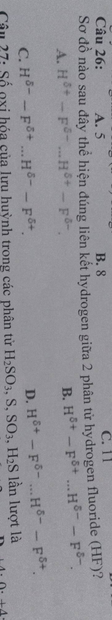 A. 5 B. 8
C. 11
Sơ đồ nào sau đây thể hiện đúng liên kết hydrogen giữa 2 phân tử hydrogen fluoride (HF)?
A. H^(delta +)-F^(delta -)...H^(delta +)-F^(delta -).
B. H^(delta +)-F^(delta +)...H^(delta -)-F^(delta -).
C. H^(delta -)-F^(delta +)...H^(delta -)-F^(delta +).
D. H^(delta +)-F^(delta -)...H^(delta -)-F^(delta +). 
Câu 27: Số ọxi hóa của lưu huỳnh trong các phân tử H_2SO_3, S, SO_3, H_2S lần lượt là