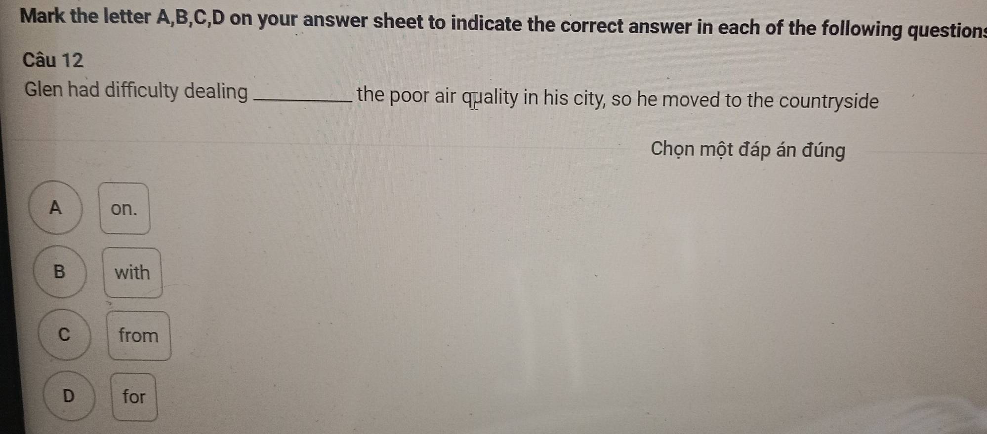 Mark the letter A, B, C, D on your answer sheet to indicate the correct answer in each of the following questions
Câu 12
Glen had difficulty dealing _the poor air quality in his city, so he moved to the countryside
Chọn một đáp án đúng
A on.
B with
C from
D for