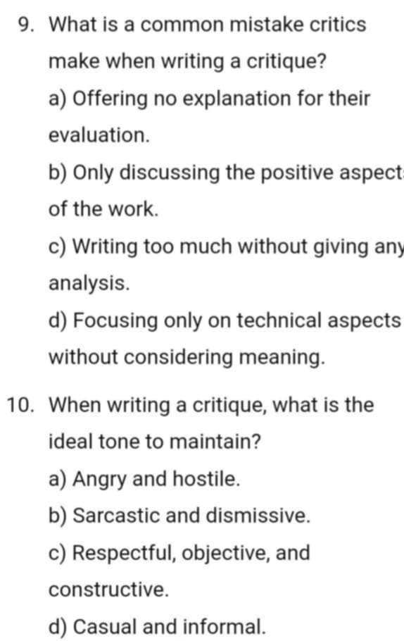 What is a common mistake critics
make when writing a critique?
a) Offering no explanation for their
evaluation.
b) Only discussing the positive aspect
of the work.
c) Writing too much without giving any
analysis.
d) Focusing only on technical aspects
without considering meaning.
10. When writing a critique, what is the
ideal tone to maintain?
a) Angry and hostile.
b) Sarcastic and dismissive.
c) Respectful, objective, and
constructive.
d) Casual and informal.