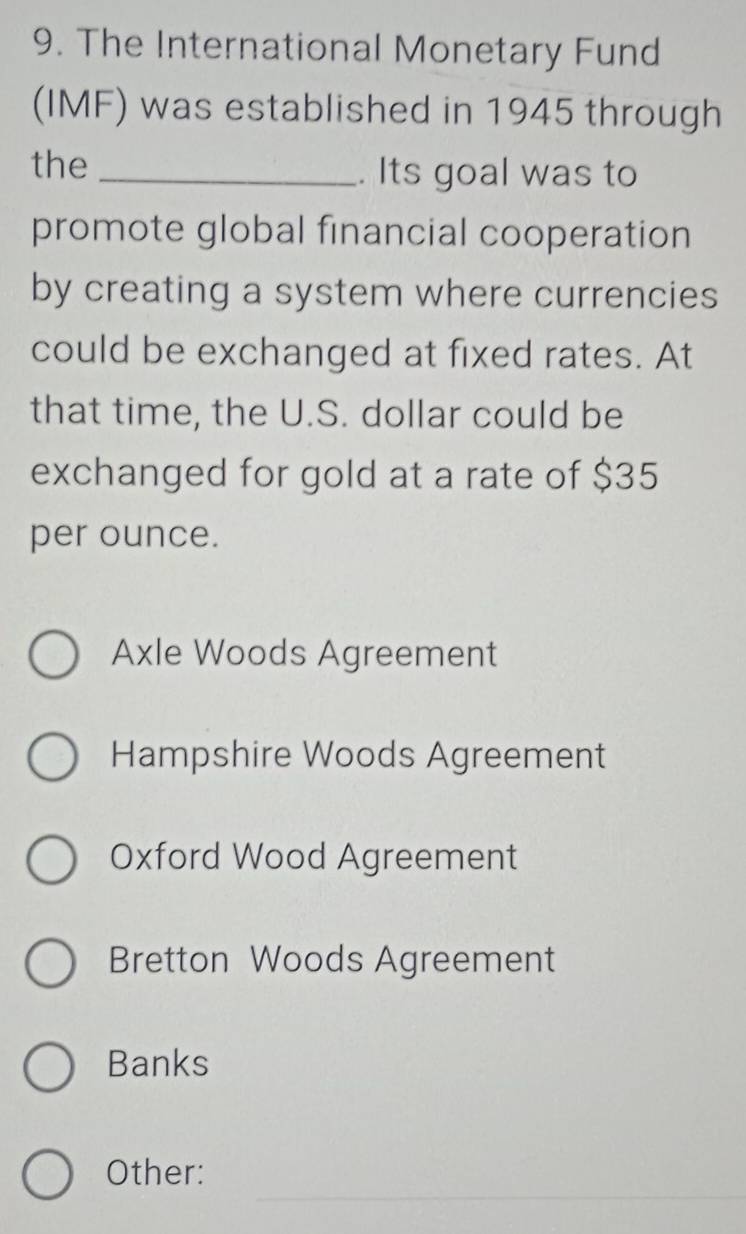 The International Monetary Fund
(IMF) was established in 1945 through
the _. Its goal was to
promote global financial cooperation
by creating a system where currencies
could be exchanged at fixed rates. At
that time, the U.S. dollar could be
exchanged for gold at a rate of $35
per ounce.
Axle Woods Agreement
Hampshire Woods Agreement
Oxford Wood Agreement
Bretton Woods Agreement
Banks
_
Other: