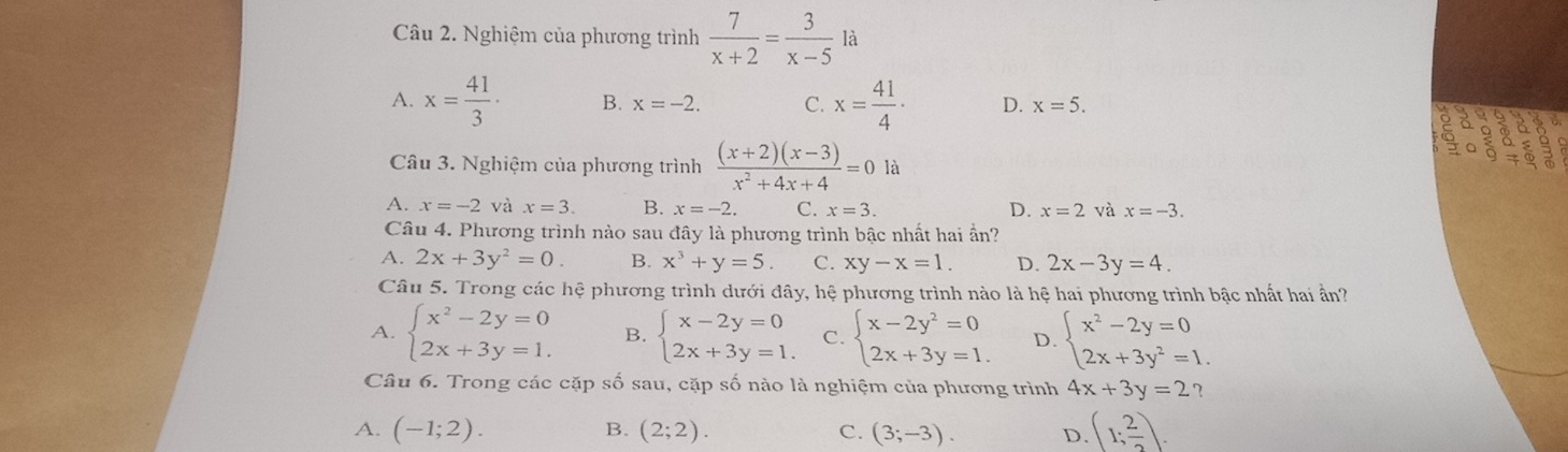 Nghiệm của phương trình  7/x+2 = 3/x-5  là
A. x= 41/3 · B. x=-2. C. x= 41/4 · D. x=5. 
2
a
Câu 3. Nghiệm của phương trình  ((x+2)(x-3))/x^2+4x+4 =0 là
A. x=-2 và x=3. B. x=-2. C. x=3. D. x=2 và x=-3. 
Câu 4. Phương trình nào sau đây là phương trình bậc nhất hai ẩn?
A. 2x+3y^2=0. B. x^3+y=5 C. xy-x=1. D. 2x-3y=4. 
Câu 5. Trong các hệ phương trình dưới đây, hệ phương trình nào là hệ hai phương trình bậc nhất hai ần?
A. beginarrayl x^2-2y=0 2x+3y=1.endarray. B. beginarrayl x-2y=0 2x+3y=1.endarray. C. beginarrayl x-2y^2=0 2x+3y=1.endarray. D. beginarrayl x^2-2y=0 2x+3y^2=1.endarray.
Câu 6. Trong các cặp số sau, cặp số nào là nghiệm của phương trình 4x+3y=2 ?
A. (-1;2). B. (2;2). C. (3;-3). D. (1; 2/2 ).