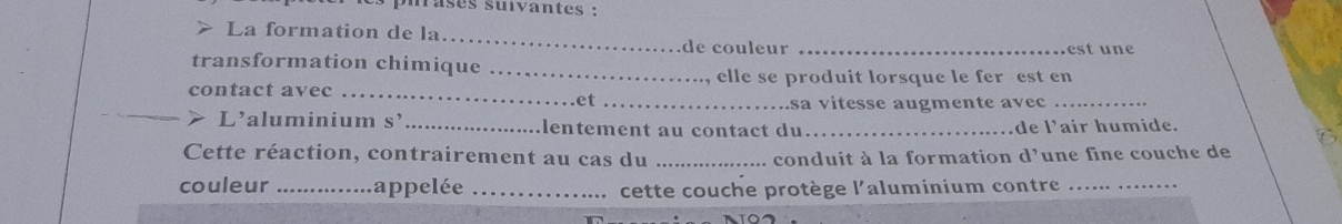 mrases suivantes : 
> La formation de la _de couleur_ 
est une 
transformation chimique_ 
elle se produit lorsque le fer est en 
_ 
contact avec_ 
et_ 
sa vitesse augmente avec 
_> L'aluminium s’ _lentement au contact du_ de 1^, air humide. 
Cette réaction, contrairement au cas du _conduit à la formation d'une fine couche de 
couleur _appelée _cette couche protège l'aluminium contre_