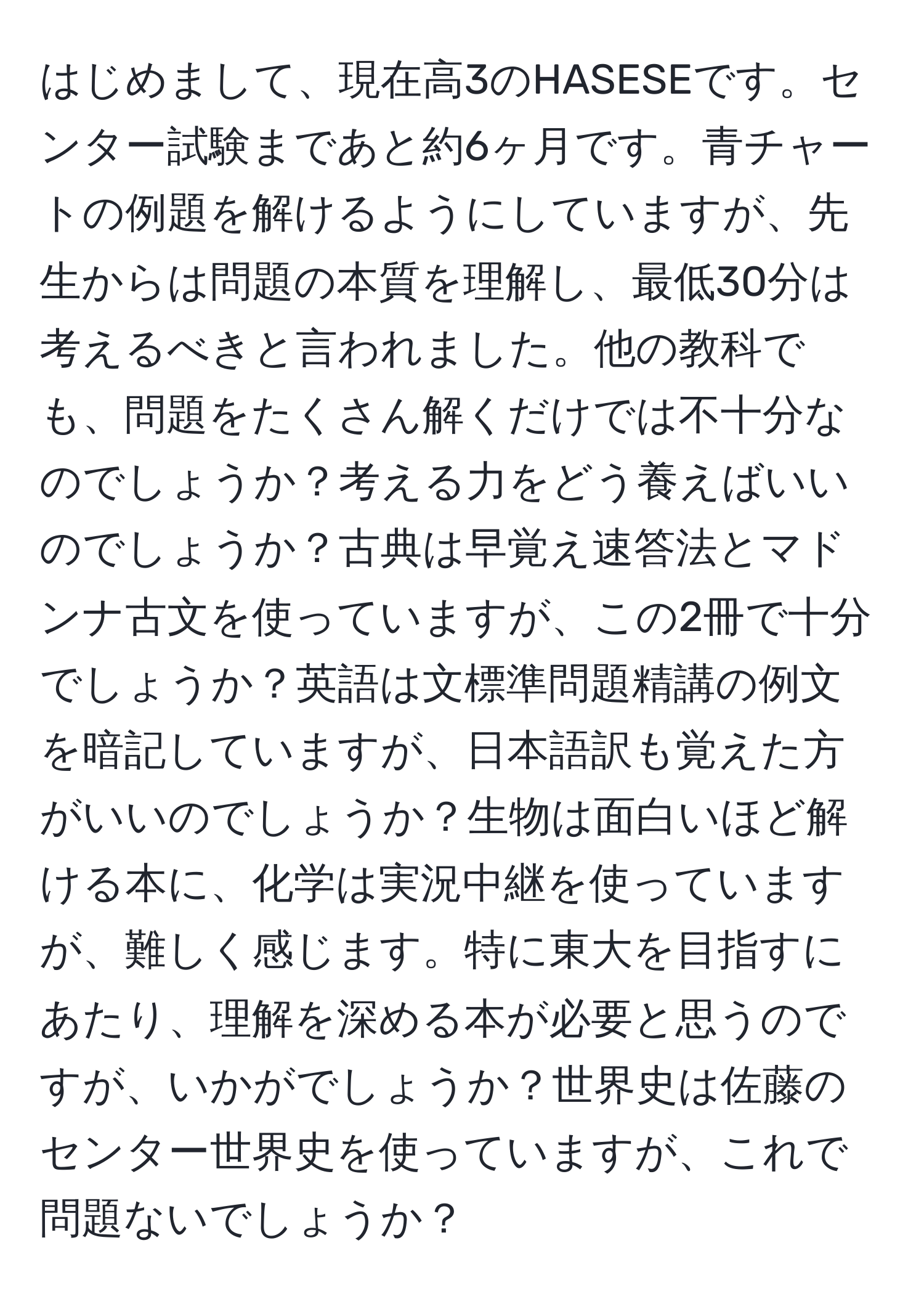 はじめまして、現在高3のHASESEです。センター試験まであと約6ヶ月です。青チャートの例題を解けるようにしていますが、先生からは問題の本質を理解し、最低30分は考えるべきと言われました。他の教科でも、問題をたくさん解くだけでは不十分なのでしょうか？考える力をどう養えばいいのでしょうか？古典は早覚え速答法とマドンナ古文を使っていますが、この2冊で十分でしょうか？英語は文標準問題精講の例文を暗記していますが、日本語訳も覚えた方がいいのでしょうか？生物は面白いほど解ける本に、化学は実況中継を使っていますが、難しく感じます。特に東大を目指すにあたり、理解を深める本が必要と思うのですが、いかがでしょうか？世界史は佐藤のセンター世界史を使っていますが、これで問題ないでしょうか？