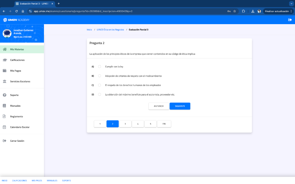 Evaluación Parcial 3 - LIIN03
app.umov.mx/alumno/cuestionario/pregunta?id=26386&id_inscripcion=490042&p=2 Finalizar actualización
UMOV ACADEMY
Aranda Jonathan Gutlerrez
Inicio / L IINO3 Ética en los Negocios / Evaluación Parcial 3
Matrícula: 2332360
Pregunta 2
Mis Materias
La aplicación de los principios éticos de la empresa que vienen contenidos en su código de ética implica:
Calificaciones
Cumplir con la ley
Mis Pagos
Adopción de criterios de respeto con el medioambiente
Servicios Escolares
El respeto de los derechos humanos de los empleados
Soporte La obtención del máximo beneficio para el accionista, proveedor etc.
Manuales ANTERIDIR SIGUIENTE
Reglamento
1 2 3 5 FIN
Calendario Escolar
Cerrar Sesión
CALFICACIONES MIS PAGO S MANUWLES SOPORTE