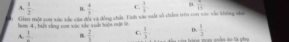 A.  1/2 .  4/5 ·  3/5 .  4/15 . 
B.
C.
D.
4： Gieo một con xúc xắc cân đổi và đồng chất. Tính xác suất số chấm trên con xúc xắc không nhỏ
hơn 4 , biết rằng con xúc xắc xuất hiện mặt lẻ.
A.  1/6 .  2/3 .
D.
B.
C.  1/3 .  1/2 . 
tần cửa hàng mua quần áo là phụ