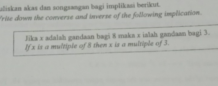 uliskan akas dan songsangan bagi implikasi berikut. 
Vrite down the converse and inverse of the following implication. 
Jika x adalah gandaan bagi 8 maka x ialah gandaan bagi 3. 
Ifx is a multiple of 8 then x is a multiple of 3.