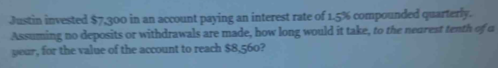 Justin invested $7,300 in an account paying an interest rate of 1.5% compounded quarterly. 
Assuming no deposits or withdrawals are made, how long would it take, to the nearest tenth of o 
yeur, for the value of the account to reach $8,560?