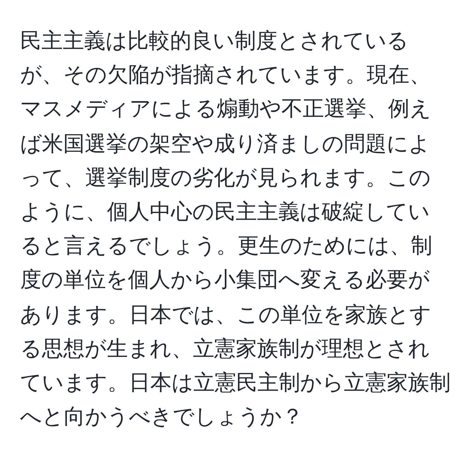 民主主義は比較的良い制度とされているが、その欠陥が指摘されています。現在、マスメディアによる煽動や不正選挙、例えば米国選挙の架空や成り済ましの問題によって、選挙制度の劣化が見られます。このように、個人中心の民主主義は破綻していると言えるでしょう。更生のためには、制度の単位を個人から小集団へ変える必要があります。日本では、この単位を家族とする思想が生まれ、立憲家族制が理想とされています。日本は立憲民主制から立憲家族制へと向かうべきでしょうか？