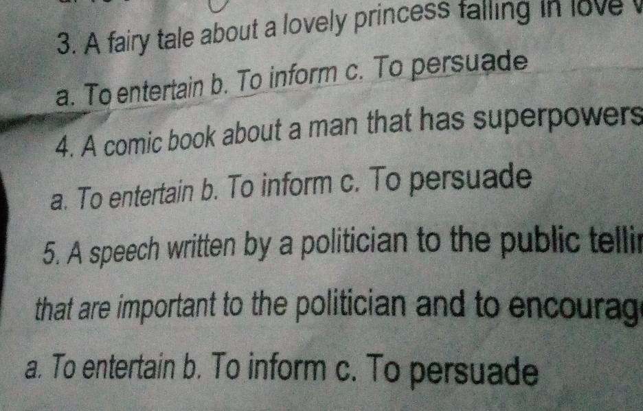 A fairy tale about a lovely princess falling in love
a. To entertain b. To inform c. To persuade
4. A comic book about a man that has superpowers
a. To entertain b. To inform c. To persuade
5. A speech written by a politician to the public tellir
that are important to the politician and to encourag
a. To entertain b. To inform c. To persuade