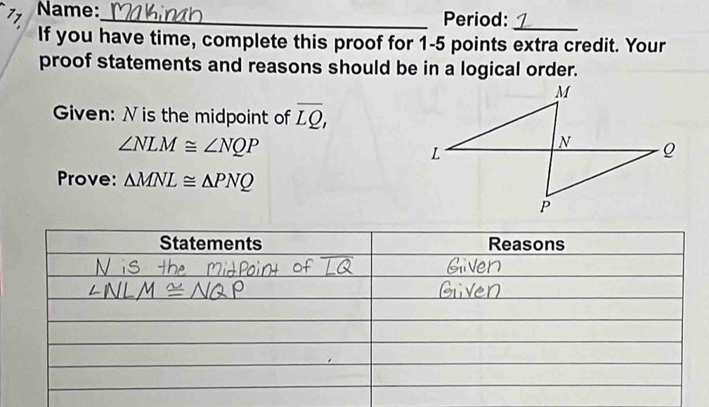 Name:_ 
Period:_ 
If you have time, complete this proof for 1-5 points extra credit. Your 
proof statements and reasons should be in a logical order. 
Given: N is the midpoint of overline LQ,
∠ NLM≌ ∠ NQP
Prove: △ MNL≌ △ PNQ
Statements Reasons