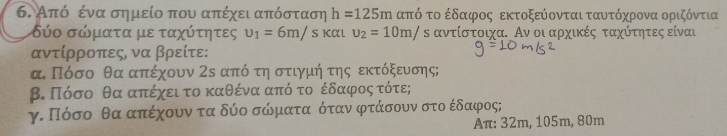 Από ένα σημείο που απέχει απόσταση h=125m από το έδαφος εκτοξεύονται ταυτόχρονα οριζόντια
δύο σώματα με ταχύτητες upsilon _1=6m/ s και upsilon _2=10m/ δ αντίστοιχα. Αν οι αρχικές ταχότητες είναι 
αντίρροπες, να βρείτε: 
α Πόσο θα απέχουν 2ε από τη στιγμήτης εκτόξευσης; 
β. Πόσο θα απέχεια το καθέναααπόο τοοέδαφροοςατότε; 
γ. Πόσο θα απέχουν τα δύο σώματαοόταν φτάσουν στο έδαφος;
Aπ : 32m, 105m, 80m