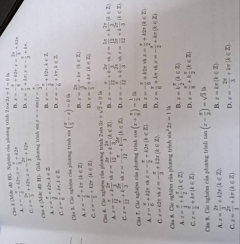 Cầu 3 (Mức độ H). Nghiệm của phương trình 2cos 2x+1=0 là
A. x=- π /3 +k2π ;x= π /3 +k2π .
B. x=- π /6 +k2π ;x= 2π /3 +k2π .
C. x= 2π /3 +k2π ;x=- 2π /3 +k2π .
D. x= π /3 +kπ ;x=- π /3 +kπ .
Câu 4 (Mức độ H). Giải phương trình sin x=-sin (x- π /3 )
A. x= π /3 +k2π ,k∈ Z.
B. x=- π /3 +k2π ,k∈ Z.
C. x= π /6 +kπ ,k∈ Z.
D. x=- π /6 +kπ ,k∈ Z.
Câu 5. Các nghiệm của phương trình sin ( π /5 -x)=0llambda
A. x=- π /5 +kπ (k∈ Z).
B. x= 2π /5 +kπ (k∈ Z).
C. x=- π /5 +k2π (k∈ Z).
D. x= π /5 +kπ (k∈ Z).
Câu 6. Các nghiệm của phương trình 2sin 3x+sqrt(2)=0la
A. x= π /12 +k 2π /3  và x= 3π /12 +k 2π /3 (k∈ Z). B. x=- π /12 +k 2π /3  và x= 5π /12 +k 2π /3 (k∈ Z).
C. x= π /12 +k 2π /3  và x=- π /12 +k 2π /3 (k∈ Z). D. x=- π /12 +k 2π /3  và x= 3π /12 +k 2π /3 (k∈ Z).
Câu 7. Các nghiệm của phương trình cos (x+ π /6 )= 1/2 la
A. x= π /6 +k2π và x=- π /2 +k2π (k∈ Z). B. x=- π /6 +k2π và x= π /2 +k2π (k∈ Z).
C. x=k2π và x=- π /3 +k2π (k∈ Z). D. x= π /6 +kπ và x=- π /2 +kπ (k∈ Z).
Câu 8. Các nghiệm của phương trình sin^22x=1 là
A. x= π /4 +k π /2 (k∈ Z).
B. x=k π /2 (k∈ Z).
C. x= π /2 +kπ (k∈ Z).
D. x= π /8 +k π /2 (k∈ Z).
Cầu 9. Các nghiệm của phương trình tan (x- π /3 )=sqrt(3)la
A. x= 2π /3 +k2π (k∈ Z).
B. x=kπ (k∈ Z).
C. x= 2π /3 +kπ (k∈ Z).
D. x=- 2π /3 +kπ (k∈ Z).