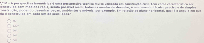 7/10 - A perspectiva isométrica é uma perspectiva técnica muito utilizada em construção civil. Tem como característica ser
construída com medidas reais, sendo possível medir todas as arestas do desenho, é um desenho técnico preciso e de simples
construção, podendo desenhar peças, ambientes e móveis, por exemplo. Em relação ao plano horizontal, qual é o ângulo em que
ela é construída em cada um de seus lados?
45°
120°
90°
30°
60°