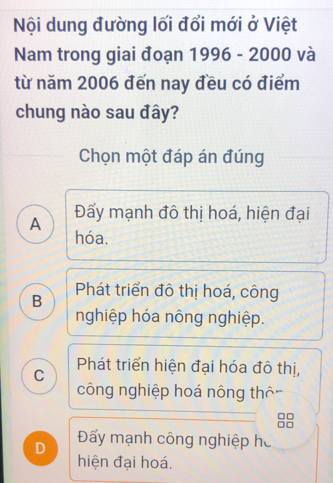 Nội dung đường lối đổi mới ở Việt
Nam trong giai đoạn 1996 - 2000 và
từ năm 2006 đến nay đều có điểm
chung nào sau đây?
Chọn một đáp án đúng
A
Đẩy mạnh đô thị hoá, hiện đại
hóa.
B
Phát triển đô thị hoá, công
nghiệp hóa nông nghiệp.
Phát triển hiện đại hóa đô thị,
C
công nghiệp hoá nông thôn
D
Đẩy mạnh công nghiệp hó
hiện đại hoá.