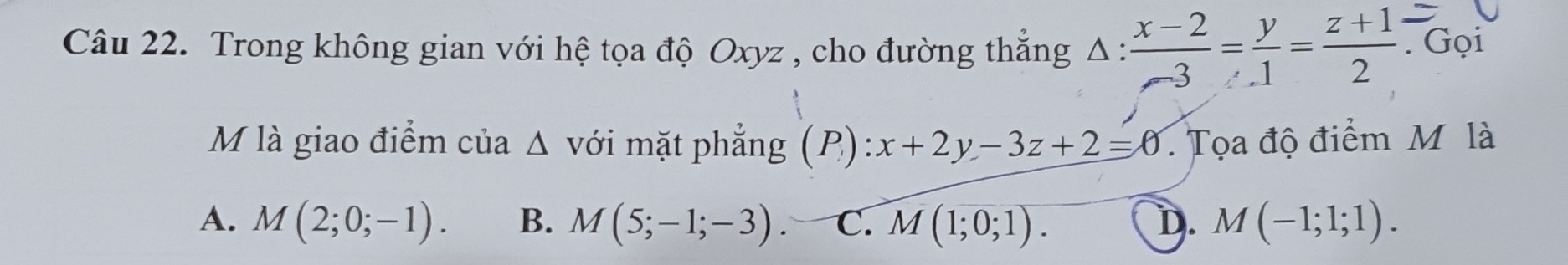 Trong không gian với hệ tọa độ Oxyz , cho đường thăng 4 1: : (x-2)/-3 = y/1 = (z+1)/2 . Gọi
M là giao điểm của Δ với mặt phẳng (P): x+2y-3z+2=0. Tọa độ điểm M là
A. M(2;0;-1). B. M(5;-1;-3). C. M(1;0;1). D. M(-1;1;1).