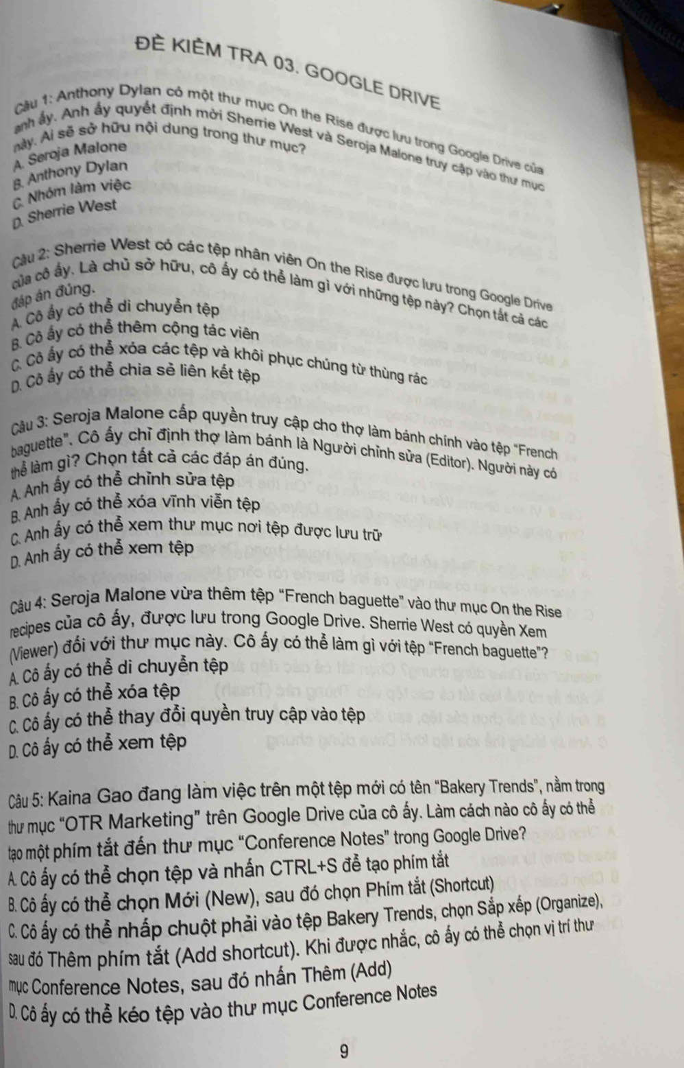 ĐÈ KIÈM TRA 03. GOOGLE DRIVE
Cầu 1: Anthony Dylan có một thư mục On the Rise được lưu trong Google Drive của
này. Ai sẽ sở hữu nội dung trong thư mục?
anh ấy. Anh ấy quyết định mời Sherrie West và Seroja Malone truy cập vào thư mục
A. Seroja Malone
B. Anthony Dylan
C. Nhóm làm việc
D Sherrie West
Cậu 2: Sherrie West có các tệp nhân viên On the Rise được lưu trong Google Drive
đáp án đúng.
của cô ấy. Là chủ sở hữu, cô ấy có thể làm gì với những tệp này? Chọn tất cả các
A. Cô ấy có thể di chuyễn tệp
B Cô ấy có thể thêm cộng tác viên
C Cô ấy có thể xóa các tệp và khôi phục chúng từ thùng rác
D. Cô ấy có thể chia sè liên kết tệp
Cậu 3: Seroja Malone cấp quyền truy cập cho thợ làm bánh chính vào tệp "French
baguette", Cô ấy chỉ định thợ làm bánh là Người chỉnh sửa (Editor). Người này có
thể làm gì? Chọn tất cả các đáp án đúng.
A. Anh ấy có thể chỉnh sửa tệp
B. Anh ấy có thể xóa vĩnh viễn tệp
C. Anh ấy có thể xem thư mục nơi tệp được lưu trữ
D. Anh ấy có thể xem tệp
Câu 4: Seroja Malone vừa thêm tệp “French baguette” vào thư mục On the Rise
recipes của cô ấy, được lưu trong Google Drive. Sherrie West có quyền Xem
(Viewer) đổi với thư mục này. Cô ấy có thể làm gì với tệp “French baguette"?
Á Cô ấy có thể di chuyển tệp
B. Cô ấy có thể xóa tệp
Cô Cô ấy có thể thay đổi quyền truy cập vào tệp
D. Cô ấy có thể xem tệp
Câu 5: Kaina Gao đang làm việc trên một tệp mới có tên “Bakery Trends”, nằm trong
thư mục “OTR Marketing” trên Google Drive của cô ấy. Làm cách nào cô ấy có thể
tạo một phím tắt đến thư mục “Conference Notes” trong Google Drive?
A. Cô ấy có thể chọn tệp và nhấn CTRL+S đễ tạo phím tắt
B. Cô ấy có thể chọn Mới (New), sau đó chọn Phím tắt (Shortcut)
C. Cô ấy có thể nhấp chuột phải vào tệp Bakery Trends, chọn Sắp xếp (Organize),
sau đó Thêm phím tắt (Add shortcut). Khi được nhắc, cô ấy có thể chọn vị trí thư
mục Conference Notes, sau đó nhấn Thêm (Add)
D. Cô ấy có thể kéo tệp vào thư mục Conference Notes
9