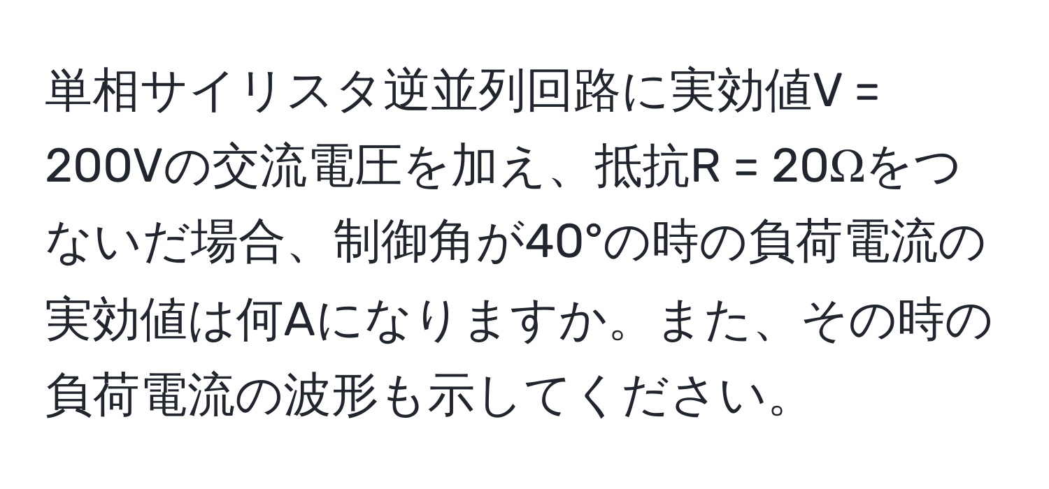 単相サイリスタ逆並列回路に実効値V = 200Vの交流電圧を加え、抵抗R = 20Ωをつないだ場合、制御角が40°の時の負荷電流の実効値は何Aになりますか。また、その時の負荷電流の波形も示してください。