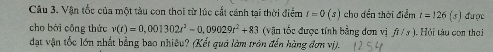 Vận tốc của một tàu con thoi từ lúc cất cánh tại thời điểm t=0(s) cho đến thời điểm t=126(s) được 
cho bởi công thức v(t)=0,001302t^3-0,09029t^2+83 (vận tốc được tính bằng đơn vị ft/s). Hỏi tàu con thoi 
đạt vận tốc lớn nhất bằng bao nhiêu? (Kết quả làm tròn đến hàng đơn vị).