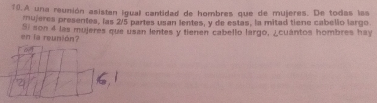 A una reunión asisten igual cantidad de hombres que de mujeres. De todas las 
mujeres presentes, las 2/5 partes usan lentes, y de estas, la mitad tiene cabello largo. 
Si son 4 las mujeres que usan lentes y tienen cabello largo, ¿cuántos hombres hay 
en la reunión?