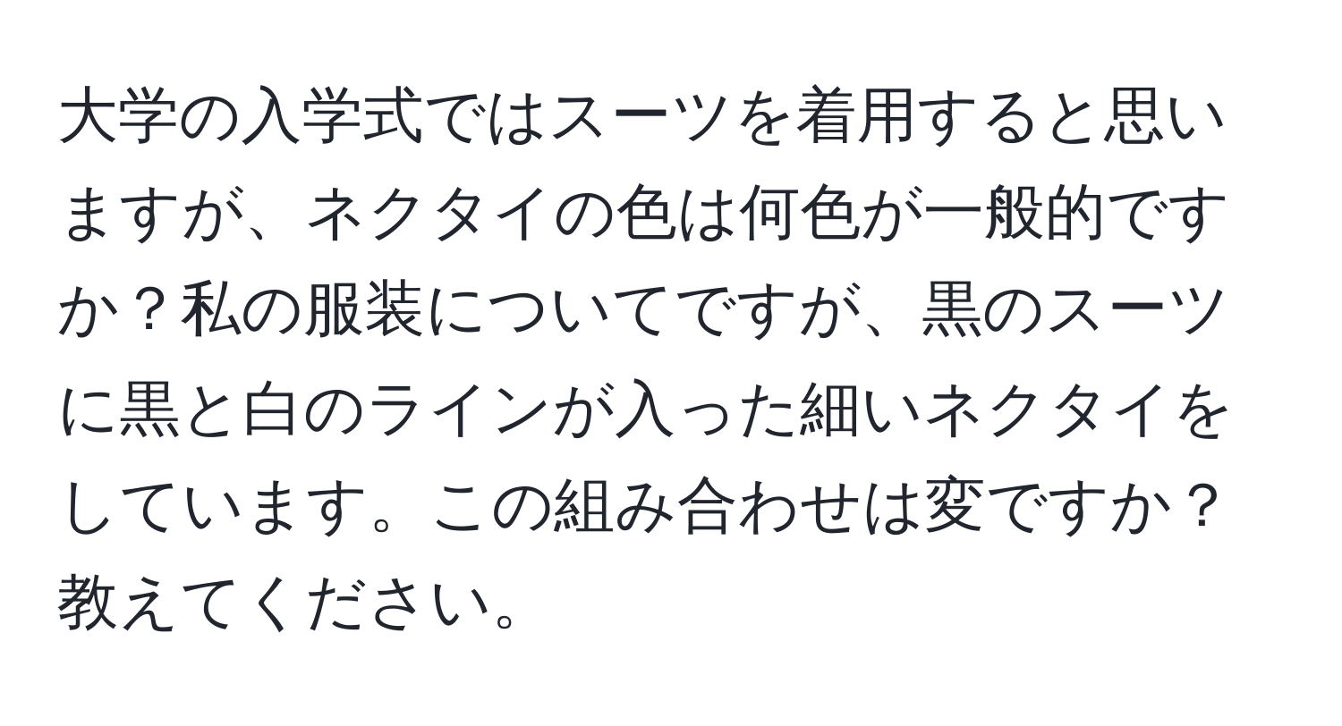 大学の入学式ではスーツを着用すると思いますが、ネクタイの色は何色が一般的ですか？私の服装についてですが、黒のスーツに黒と白のラインが入った細いネクタイをしています。この組み合わせは変ですか？教えてください。