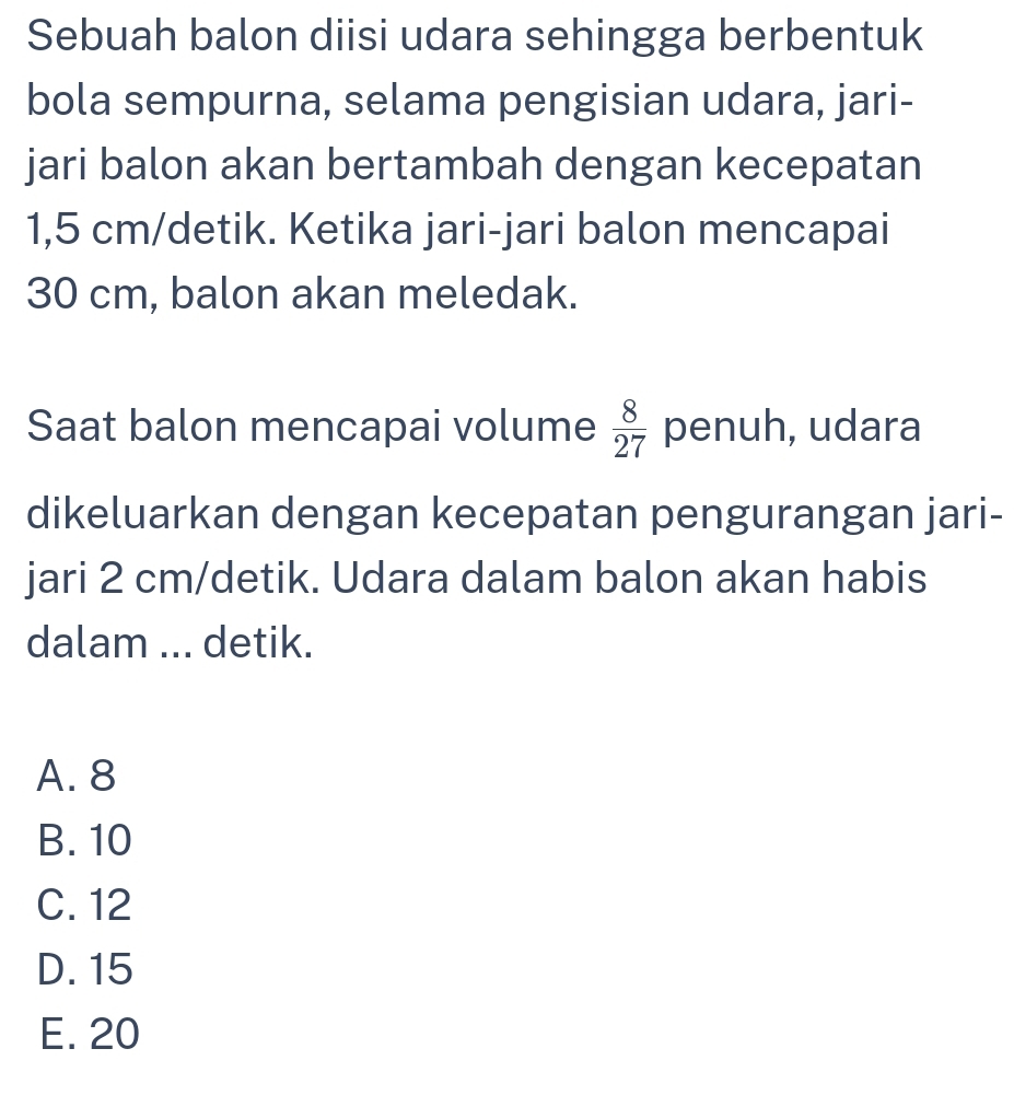 Sebuah balon diisi udara sehingga berbentuk
bola sempurna, selama pengisian udara, jari-
jari balon akan bertambah dengan kecepatan
1,5 cm /detik. Ketika jari-jari balon mencapai
30 cm, balon akan meledak.
Saat balon mencapai volume  8/27  penuh, udara
dikeluarkan dengan kecepatan pengurangan jari-
jari 2 cm /detik. Udara dalam balon akan habis
dalam ... detik.
A. 8
B. 10
C. 12
D. 15
E. 20