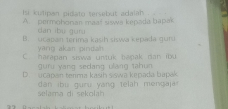 Isi kutipan pidato tersebut adalah . ·
A. permohonan maaf siswa kepada bapak
dan ibu guru
B. ucapan terima kasih siswa kepada guru
yang akan pindah
C. harapan siswa untuk bapak dan ibu
guru yang sedang ulang tahun
D. ucapan terima kasih siswa kepada bapak
dan ibu guru yang telah mengajar
selama di sekolah