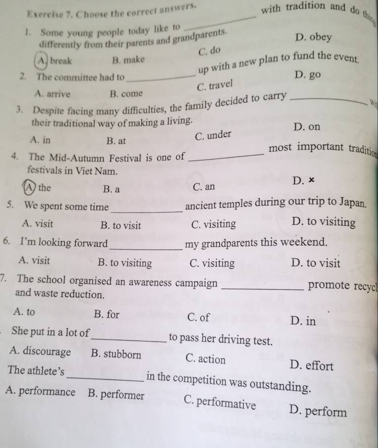 Choose the correct answers.
_with tradition and do thi 
1. Some young people today like to
differently from their parents and grandparents.
D. obey
C. do
A. break B. make
up with a new plan to fund the event.
2. The committee had to_
D. go
C. travel
A. arrive B. come
3. Despite facing many difficulties, the family decided to carry_
W
their traditional way of making a living.
D. on
C. under
A. in B. at _most important tradition
4. The Mid-Autumn Festival is one of
festivals in Viet Nam.
A the B. a C. an D. ×
5. We spent some time _ancient temples during our trip to Japan.
A. visit B. to visit C. visiting D. to visiting
6. I’m looking forward _my grandparents this weekend.
A. visit B. to visiting C. visiting D. to visit
7. The school organised an awareness campaign _promote recycl
and waste reduction.
A. to B. for C. of D. in
She put in a lot of_ to pass her driving test.
A. discourage B. stubborn C. action D. effort
The athlete’s _in the competition was outstanding.
A. performance B. performer C. performative D. perform