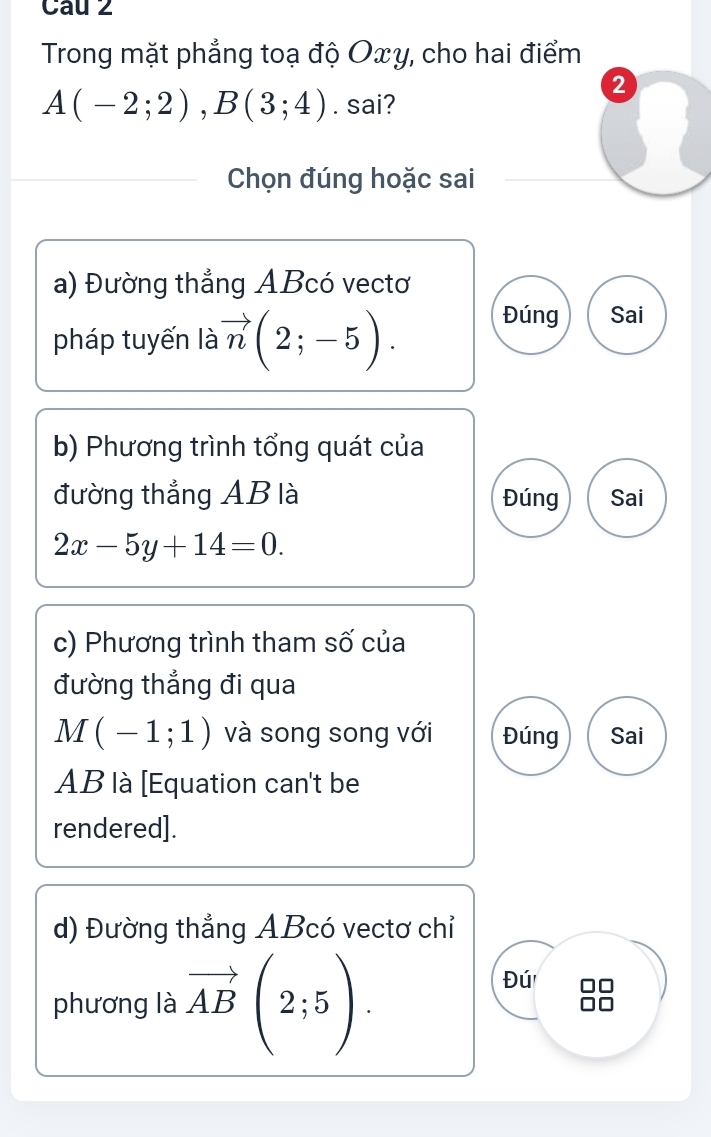 Cau 2
Trong mặt phẳng toạ độ Oxy, cho hai điểm
②
A(-2;2), B(3;4). sai?
Chọn đúng hoặc sai
a) Đường thẳng ABcó vectơ
pháp tuyến là vector n(2;-5). Đúng Sai
b) Phương trình tổng quát của
đường thẳng AB là Đúng Sai
2x-5y+14=0. 
c) Phương trình tham số của
đường thẳng đi qua
M(-1;1) và song song với Đúng Sai
AB là [Equation can't be
rendered].
d) Đường thẳng ABcó vectơ chỉ
phương là vector AB(2;5).
Đú