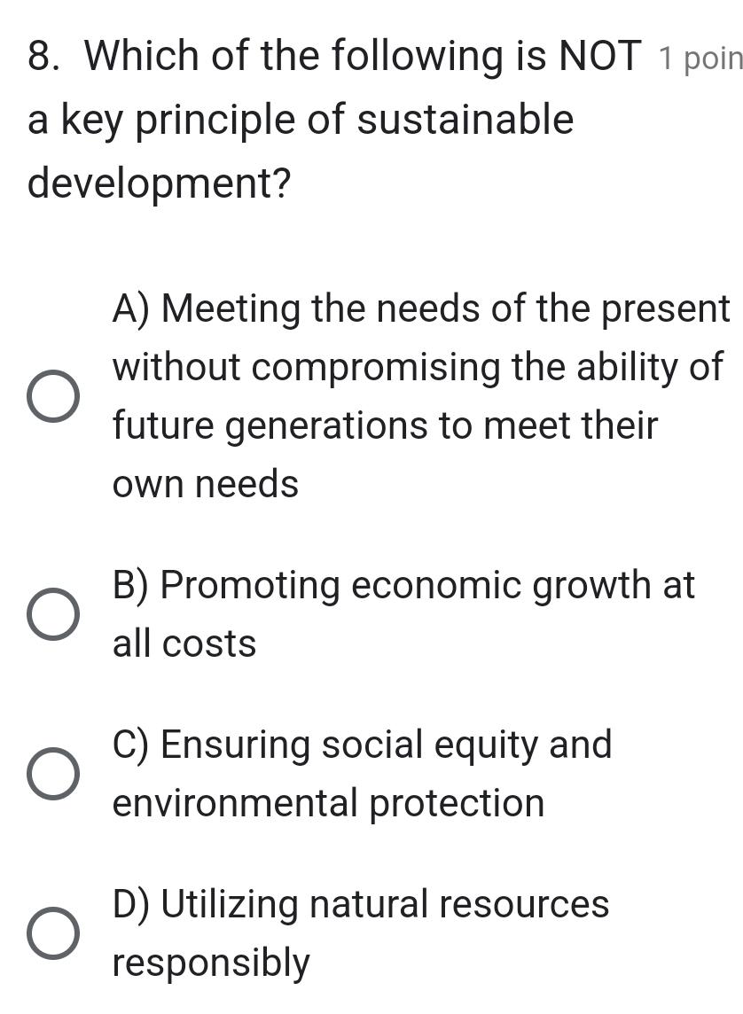 Which of the following is NOT 1 poin
a key principle of sustainable
development?
A) Meeting the needs of the present
without compromising the ability of
future generations to meet their
own needs
B) Promoting economic growth at
all costs
C) Ensuring social equity and
environmental protection
D) Utilizing natural resources
responsibly