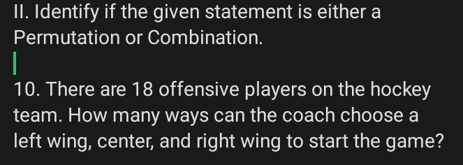 Identify if the given statement is either a 
Permutation or Combination. 
10. There are 18 offensive players on the hockey 
team. How many ways can the coach choose a 
left wing, center, and right wing to start the game?