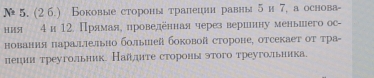 5, (2 б.) Боковые стороны тралешни равныδи 7, а основа- 
ния 4 и 12. Прямая, проведенная через верилнну меньшего ос- 
нования параллельно большей боковой стороне, отсекает от тра- 
пецин треугольник Наллιте стороныэтого треугольиика.