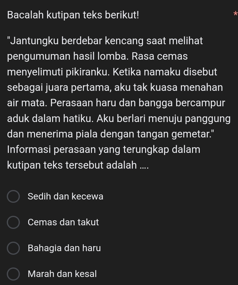 Bacalah kutipan teks berikut!
"Jantungku berdebar kencang saat melihat
pengumuman hasil lomba. Rasa cemas
menyelimuti pikiranku. Ketika namaku disebut
sebagai juara pertama, aku tak kuasa menahan
air mata. Perasaan haru dan bangga bercampur
aduk dalam hatiku. Aku berlari menuju panggung
dan menerima piala dengan tangan gemetar."
Informasi perasaan yang terungkap dalam
kutipan teks tersebut adalah ....
Sedih dan kecewa
Cemas dan takut
Bahagia dan haru
Marah dan kesal