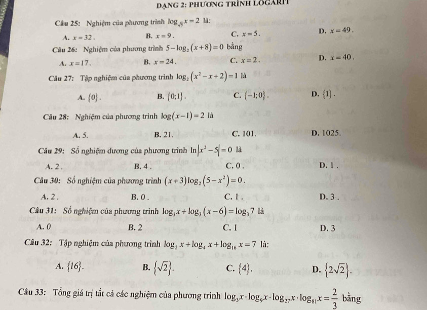 Dạng 2: phương trình lögari
Câu 25: Nghiệm của phương trình log _sqrt(5)x=2 là:
A. x=32. B. x=9. C. x=5.
D. x=49.
Câu 26: Nghiệm của phương trình 5-log _2(x+8)=0 bằng
A. x=17. B. x=24. C. x=2.
D. x=40.
Câu 27: Tập nghiệm của phương trình log _2(x^2-x+2)=1 là
A.  0 . B.  0;1 . C.  -1;0 . D.  1 .
Câu 28: Nghiệm của phương trình log (x-1)=2 là
A. 5. B. 21. C. 101. D. 1025.
Câu 29: Số nghiệm dương của phương trình ln |x^2-5|=0 là
A. 2 . B. 4 . C. 0 . D. 1 .
Câu 30: Số nghiệm của phương trình (x+3)log _2(5-x^2)=0.
A. 2 . B. 0 . C. 1 . D. 3 .
Câu 31: Số nghiệm của phương trình log _3x+log _3(x-6)=log _371a
A. 0 B. 2 C. 1 D. 3
Câu 32: Tập nghiệm của phương trình log _2x+log _4x+log _16x=7 là:
A.  16 . B.  sqrt(2) . C.  4 . D.  2sqrt(2) .
Câu 33: Tổng giá trị tất cả các nghiệm của phương trình log _3x· log _9x· log _27x· log _81x= 2/3 bhat ang