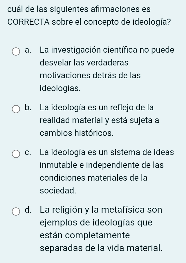 cuál de las siguientes afirmaciones es
CORRECTA sobre el concepto de ideología?
a. La investigación científica no puede
desvelar las verdaderas
motivaciones detrás de las
ideologías.
b. La ideología es un reflejo de la
realidad material y está sujeta a
cambios históricos.
c. La ideología es un sistema de ideas
inmutable e independiente de las
condiciones materiales de la
sociedad.
d. La religión y la metafísica son
ejemplos de ideologías que
están completamente
separadas de la vida material.