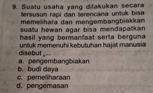 Suatu usaha yang dilakukan secara
tersusun rapi dan terencana untuk bisa
memelihara dan mengembangbiakkan
suatu hewan agar bisa mendapatkan
hasil yang bermanfaat serta berguna
untuk memenuhi kebutuhan haját manusia
disebut ,...
a. pengembangbiakan
b. budi daya
c. pemeliharaan
d. pengemasan