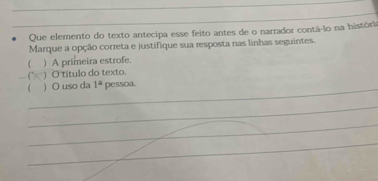 Que elemento do texto antecipa esse feito antes de o narrador contá-lo na história
Marque a opção correta e justifique sua resposta nas linhas seguintes.
( ) A primeira estrofe.
C ) O título do texto.
_( O uso da 1^a pessoa.
_
_
_