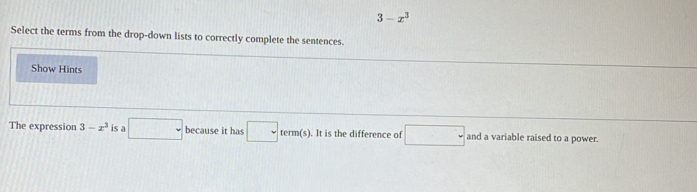 3-x^3
Select the terms from the drop-down lists to correctly complete the sentences. 
Show Hints 
The expression 3-x^3 is a □ because it has □ term(s). It is the difference of □ and a variable raised to a power.