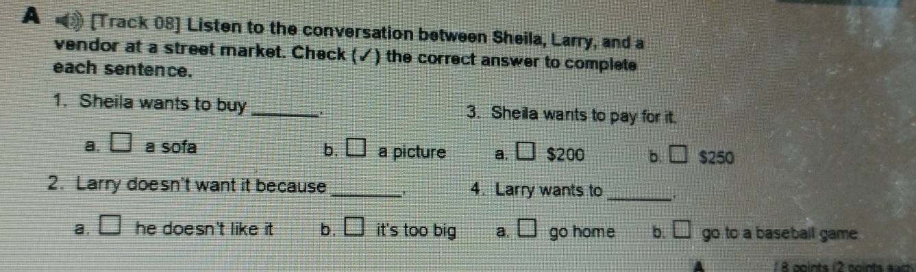 A [Track 08] Listen to the conversation between Sheila, Larry, and a
vendor at a street market. Check (✓) the correct answer to complete
each sentence.
1. Sheila wants to buy _3. Sheila wants to pay for it.
a. □ a sofa b. □ a picture a. □ $200 b. □ $250
2. Larry doesn't want it because_ 4. Larry wants to _'
a. □ he doesn't like it . b. □ it's too big a. □ go home b. □ go to a baseball game