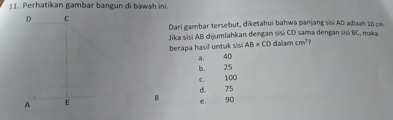 Perhatikan gambar bangun di bawah ini.
Dari gambar tersebut, diketahui bahwa panjang sisi AD adlaah 10 cm.
Jika sisi AB dijumlahkan dengan sisi CD sama dengan sisi BC, maka
berapa hasil untuk sisi AB* CD dalam cm^2 ?
a. 40
b. 25
C. 100
d. 75
e. 90