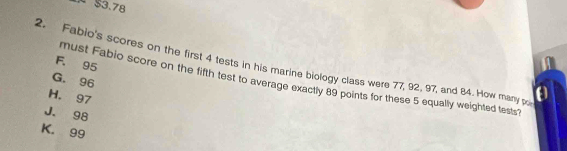 $3.78
F. 95
2. Fabio's scores on the first 4 tests in his marine biology class were 77, 92, 97, and 84. How many po
G. 96
must Fabio score on the fifth test to average exactly 89 points for these 5 equally weighted tests
H. 97
J. 98
K. 99