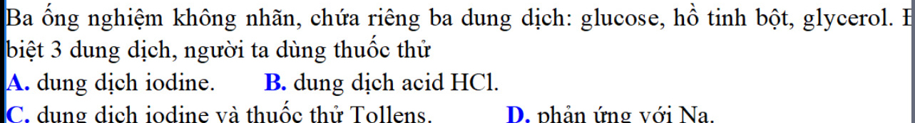 Ba ổng nghiệm không nhãn, chứa riêng ba dung dịch: glucose, hồ tinh bột, glycerol. EB
biệt 3 dung dịch, người ta dùng thuốc thử
A. dung dịch iodine. B. dung dịch acid HCl.
C. dung dịch iodine và thuốc thử Tollens. D. phản ứng với Na.