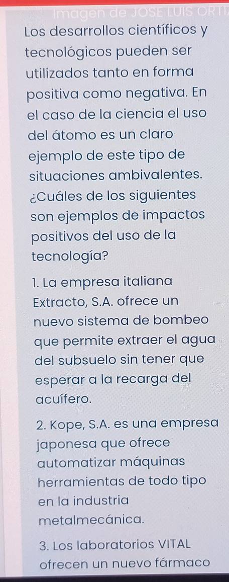 Los desarrollos científicos y
tecnológicos pueden ser
utilizados tanto en forma
positiva como negativa. En
el caso de la ciencia el uso
del átomo es un claro
ejemplo de este tipo de
situaciones ambivalentes.
¿Cuáles de los siguientes
son ejemplos de impactos
positivos del uso de la
tecnología?
1. La empresa italiana
Extracto, S.A. ofrece un
nuevo sistema de bombeo
que permite extraer el agua
del subsuelo sin tener que
esperar a la recarga del
acuífero.
2. Kope, S.A. es una empresa
japonesa que ofrece
automatizar máquinas
herramientas de todo tipo
en la industria
metalmecánica.
3. Los laboratorios VITAL
ofrecen un nuevo fármaco