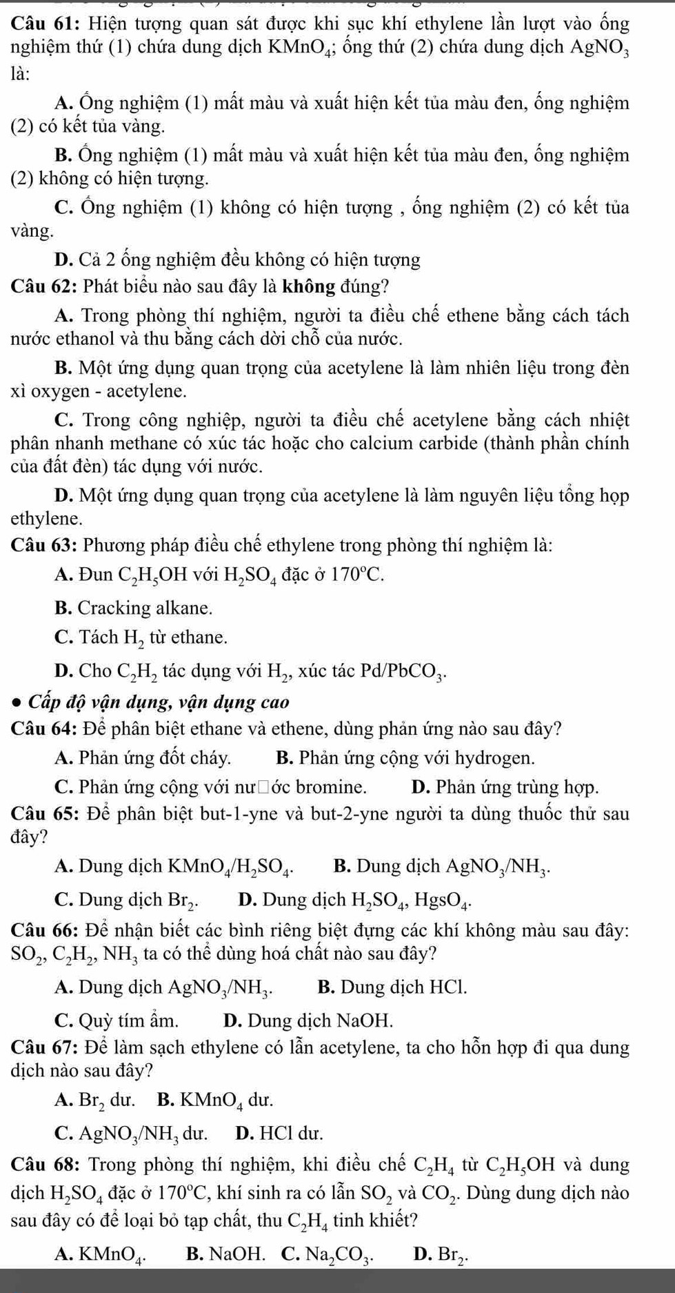 Hiện tượng quan sát được khi sục khí ethylene lần lượt vào ống
nghiệm thứ (1) chứa dung dịch KMr _1O_4; ổng thứ (2) chứa dung dịch AgNO;
là:
A. Ông nghiệm (1) mất màu và xuất hiện kết tủa màu đen, ống nghiệm
(2) có kết tủa vàng.
B. Ống nghiệm (1) mất màu và xuất hiện kết tủa màu đen, ống nghiệm
(2) không có hiện tượng.
C. Ông nghiệm (1) không có hiện tượng , ống nghiệm (2) có kết tủa
vàng.
D. Cả 2 ống nghiệm đều không có hiện tượng
Câu 62: Phát biểu nào sau đây là không đúng?
A. Trong phòng thí nghiệm, người ta điều chế ethene bằng cách tách
nước ethanol và thu bằng cách dời chỗ của nước.
B. Một ứng dụng quan trọng của acetylene là làm nhiên liệu trong đèn
xì oxygen - acetylene.
C. Trong công nghiệp, người ta điều chế acetylene bằng cách nhiệt
phân nhanh methane có xúc tác hoặc cho calcium carbide (thành phần chính
của đất đèn) tác dụng với nước.
D. Một ứng dụng quan trọng của acetylene là làm nguyên liệu tổng họp
ethylene.
Câu 63: Phương pháp điều chế ethylene trong phòng thí nghiệm là:
A. Đun C_2H_5OH với H_2SO_4 đặc ở 170°C.
B. Cracking alkane.
C. Tách H_2 từ ethane.
D. Cho C_2H_2 tác dụng với H_2, xúc tác Pd/PbCO_3.
Cấp độ vận dụng, vận dụng cao
Câu 64: Để phân biệt ethane và ethene, dùng phản ứng nào sau đây?
A. Phản ứng đốt cháy. B. Phản ứng cộng với hydrogen.
C. Phản ứng cộng với nườớc bromine. D. Phản ứng trùng hợp.
Câu 65: Để phân biệt but-1-yne và but-2-yne người ta dùng thuốc thử sau
đây?
A. Dung dịch KMnO_4/H_2SO_4. B. Dung dịch AgNO_3/NH_3.
C. Dung dịch Br_2. D. Dung dịch H_2SO_4,HgsO_4.
Câu 66: D ể nhận biết các bình riêng biệt đựng các khí không màu sau đây:
SO_2,C_2H_2,NH_3 ta có thể dùng hoá chất nào sau đây?
A. Dung dịch AgNO_3/NH_3. B. Dung dịch HCl.
C. Quỳ tím ẩm. D. Dung dịch NaOH.
Câu 67: Để làm sạch ethylene có lẫn acetylene, ta cho hỗn hợp đi qua dung
dịch nào sau đây?
A. Br_2 du. B. KMnO_4 du.
C. AgNO_3/NH_3 du. D. HCl dư.
Câu 68: Trong phòng thí nghiệm, khi điều chế C_2H_4 tù C_2H_5OH và dung
dịch H_2SO_4 đặc ở 170°C , khí sinh ra có lẫn SO_2 và CO_2..  Dùng dung dịch nào
sau đây có để loại bỏ tạp chất, thu C_2H_4 tinh khiết?
A. KMnO_4. B. NaOH. C. Na_2CO_3. D. Br_2.