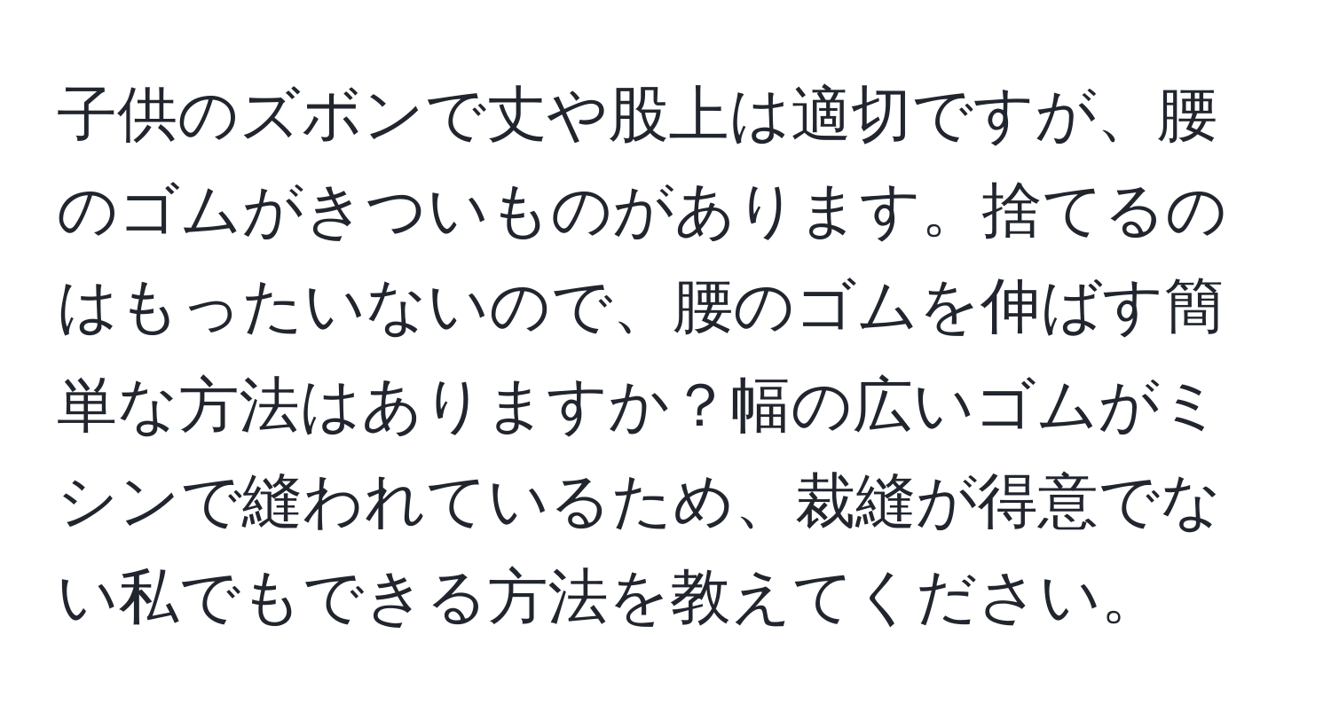 子供のズボンで丈や股上は適切ですが、腰のゴムがきついものがあります。捨てるのはもったいないので、腰のゴムを伸ばす簡単な方法はありますか？幅の広いゴムがミシンで縫われているため、裁縫が得意でない私でもできる方法を教えてください。